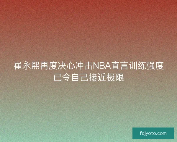 崔永熙再度决心冲击NBA直言训练强度已令自己接近极限