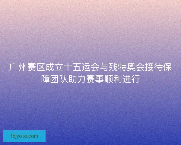 广州赛区成立十五运会与残特奥会接待保障团队助力赛事顺利进行