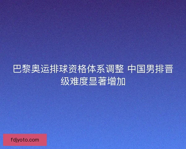 巴黎奥运排球资格体系调整 中国男排晋级难度显著增加