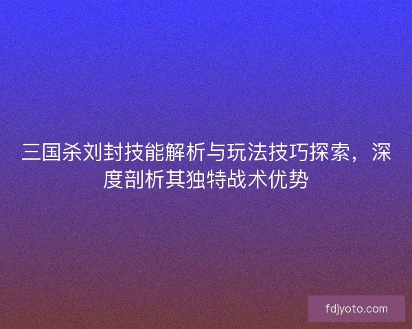 三国杀刘封技能解析与玩法技巧探索，深度剖析其独特战术优势