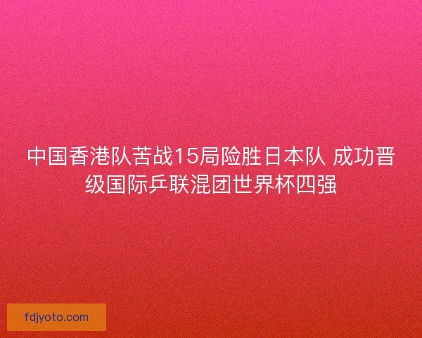 中国香港队苦战15局险胜日本队 成功晋级国际乒联混团世界杯四强