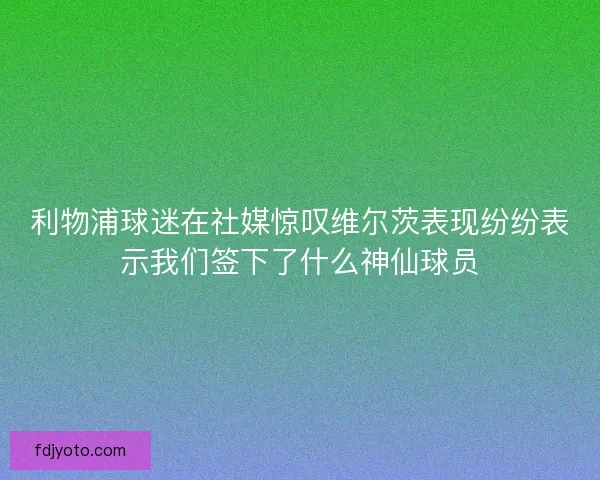 利物浦球迷在社媒惊叹维尔茨表现纷纷表示我们签下了什么神仙球员