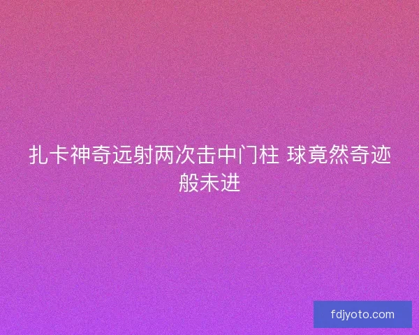 扎卡神奇远射两次击中门柱 球竟然奇迹般未进