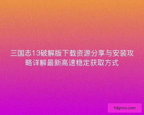 三国志13破解版下载资源分享与安装攻略详解最新高速稳定获取方式
