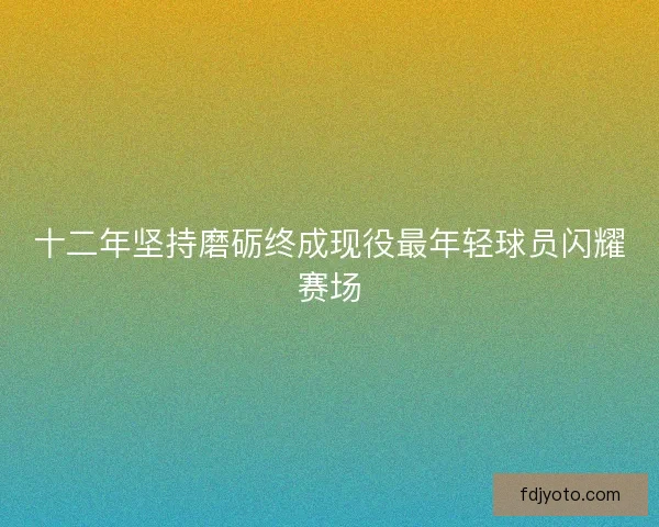 十二年坚持磨砺终成现役最年轻球员闪耀赛场