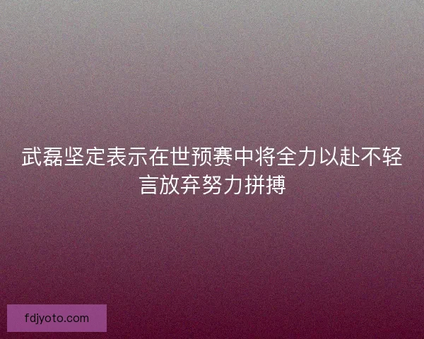 武磊坚定表示在世预赛中将全力以赴不轻言放弃努力拼搏